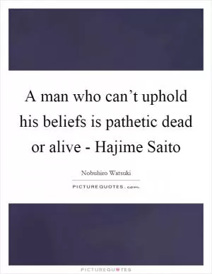 A man who can’t uphold his beliefs is pathetic dead or alive - Hajime Saito Picture Quote #1