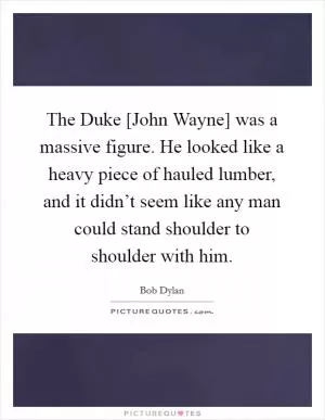 The Duke [John Wayne] was a massive figure. He looked like a heavy piece of hauled lumber, and it didn’t seem like any man could stand shoulder to shoulder with him Picture Quote #1