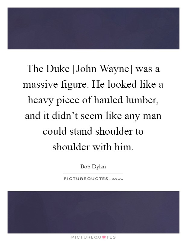 The Duke [John Wayne] was a massive figure. He looked like a heavy piece of hauled lumber, and it didn't seem like any man could stand shoulder to shoulder with him Picture Quote #1