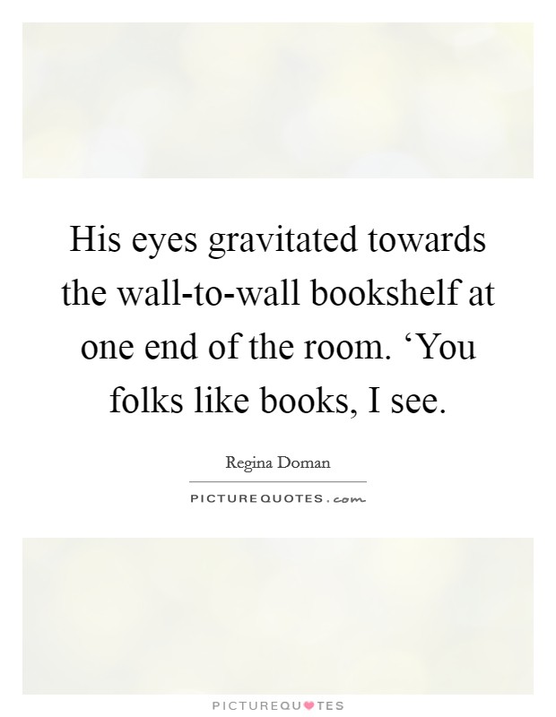 His eyes gravitated towards the wall-to-wall bookshelf at one end of the room. ‘You folks like books, I see Picture Quote #1