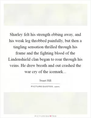 Sharley felt his strength ebbing away, and his weak leg throbbed painfully, but then a tingling sensation thrilled through his frame and the fighting blood of the Lindenshield clan began to roar through his veins. He drew breath and out crashed the war cry of the icemark Picture Quote #1