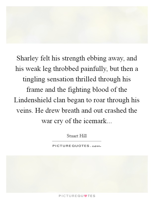 Sharley felt his strength ebbing away, and his weak leg throbbed painfully, but then a tingling sensation thrilled through his frame and the fighting blood of the Lindenshield clan began to roar through his veins. He drew breath and out crashed the war cry of the icemark Picture Quote #1