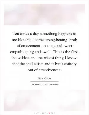 Ten times a day something happens to me like this - some strengthening throb of amazement - some good sweet empathic ping and swell. This is the first, the wildest and the wisest thing I know: that the soul exists and is built entirely out of attentiveness Picture Quote #1