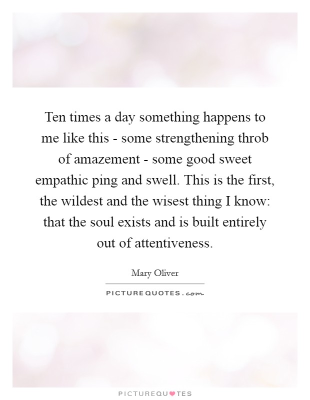 Ten times a day something happens to me like this - some strengthening throb of amazement - some good sweet empathic ping and swell. This is the first, the wildest and the wisest thing I know: that the soul exists and is built entirely out of attentiveness Picture Quote #1