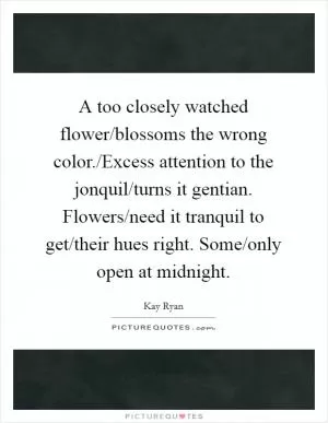 A too closely watched flower/blossoms the wrong color./Excess attention to the jonquil/turns it gentian. Flowers/need it tranquil to get/their hues right. Some/only open at midnight Picture Quote #1