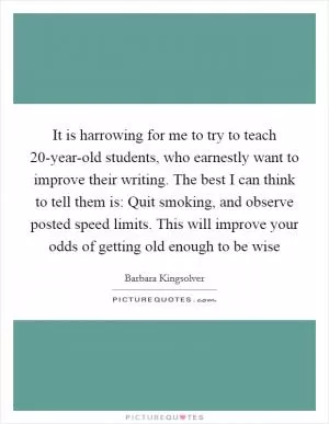 It is harrowing for me to try to teach 20-year-old students, who earnestly want to improve their writing. The best I can think to tell them is: Quit smoking, and observe posted speed limits. This will improve your odds of getting old enough to be wise Picture Quote #1