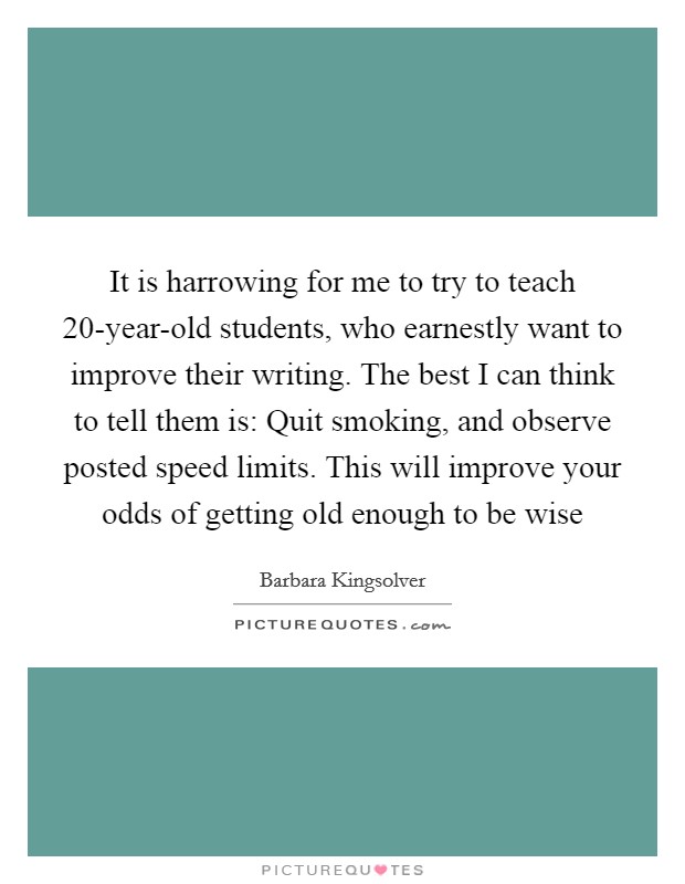 It is harrowing for me to try to teach 20-year-old students, who earnestly want to improve their writing. The best I can think to tell them is: Quit smoking, and observe posted speed limits. This will improve your odds of getting old enough to be wise Picture Quote #1