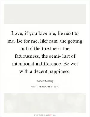 Love, if you love me, lie next to me. Be for me, like rain, the getting out of the tiredness, the fatuousness, the semi- lust of intentional indifference. Be wet with a decent happiness Picture Quote #1