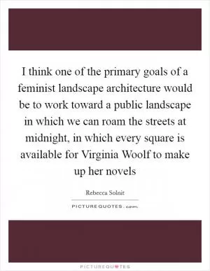 I think one of the primary goals of a feminist landscape architecture would be to work toward a public landscape in which we can roam the streets at midnight, in which every square is available for Virginia Woolf to make up her novels Picture Quote #1
