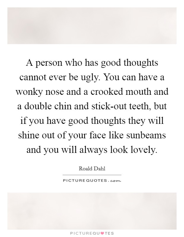 A person who has good thoughts cannot ever be ugly. You can have a wonky nose and a crooked mouth and a double chin and stick-out teeth, but if you have good thoughts they will shine out of your face like sunbeams and you will always look lovely Picture Quote #1