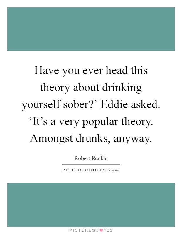 Have you ever head this theory about drinking yourself sober?' Eddie asked. ‘It's a very popular theory. Amongst drunks, anyway Picture Quote #1