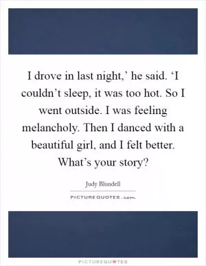 I drove in last night,’ he said. ‘I couldn’t sleep, it was too hot. So I went outside. I was feeling melancholy. Then I danced with a beautiful girl, and I felt better. What’s your story? Picture Quote #1