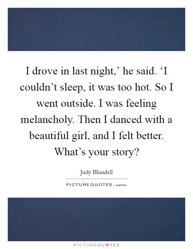 I drove in last night,' he said. ‘I couldn't sleep, it was too hot. So I went outside. I was feeling melancholy. Then I danced with a beautiful girl, and I felt better. What's your story? Picture Quote #1
