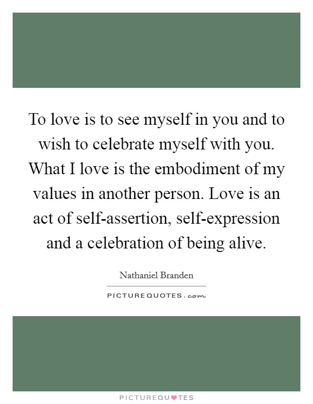 To love is to see myself in you and to wish to celebrate myself with you. What I love is the embodiment of my values in another person. Love is an act of self-assertion, self-expression and a celebration of being alive Picture Quote #1
