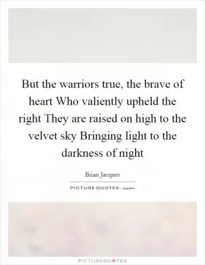 But the warriors true, the brave of heart Who valiently upheld the right They are raised on high to the velvet sky Bringing light to the darkness of night Picture Quote #1