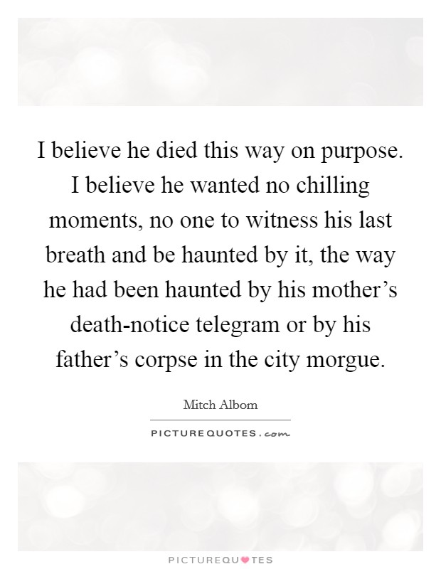 I believe he died this way on purpose. I believe he wanted no chilling moments, no one to witness his last breath and be haunted by it, the way he had been haunted by his mother's death-notice telegram or by his father's corpse in the city morgue Picture Quote #1