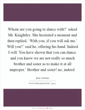 Whom are you going to dance with?’ asked Mr. Knightley. She hesitated a moment and then replied, ‘With you, if you will ask me.’ Will you?’ said he, offering his hand. Indeed I will. You have shown that you can dance, and you know we are not really so much brother and sister as to make it at all improper.’ Brother and sister! no, indeed Picture Quote #1