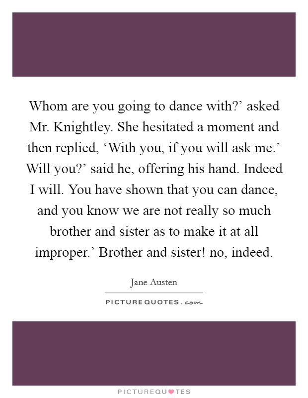 Whom are you going to dance with?' asked Mr. Knightley. She hesitated a moment and then replied, ‘With you, if you will ask me.' Will you?' said he, offering his hand. Indeed I will. You have shown that you can dance, and you know we are not really so much brother and sister as to make it at all improper.' Brother and sister! no, indeed Picture Quote #1