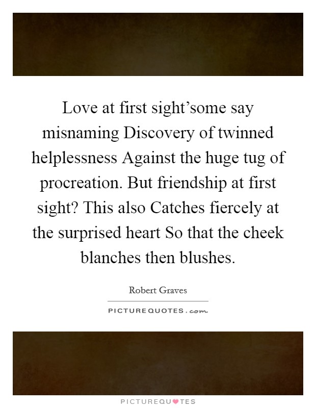 Love at first sight'some say misnaming Discovery of twinned helplessness Against the huge tug of procreation. But friendship at first sight? This also Catches fiercely at the surprised heart So that the cheek blanches then blushes Picture Quote #1