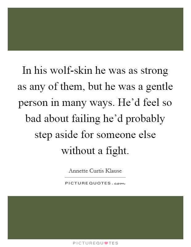 In his wolf-skin he was as strong as any of them, but he was a gentle person in many ways. He'd feel so bad about failing he'd probably step aside for someone else without a fight Picture Quote #1
