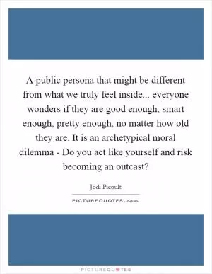 A public persona that might be different from what we truly feel inside... everyone wonders if they are good enough, smart enough, pretty enough, no matter how old they are. It is an archetypical moral dilemma - Do you act like yourself and risk becoming an outcast? Picture Quote #1