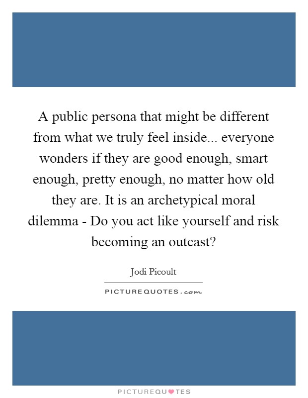 A public persona that might be different from what we truly feel inside... everyone wonders if they are good enough, smart enough, pretty enough, no matter how old they are. It is an archetypical moral dilemma - Do you act like yourself and risk becoming an outcast? Picture Quote #1