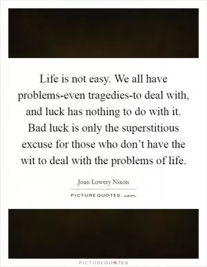 Life is not easy. We all have problems-even tragedies-to deal with, and luck has nothing to do with it. Bad luck is only the superstitious excuse for those who don’t have the wit to deal with the problems of life Picture Quote #1