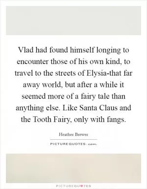 Vlad had found himself longing to encounter those of his own kind, to travel to the streets of Elysia-that far away world, but after a while it seemed more of a fairy tale than anything else. Like Santa Claus and the Tooth Fairy, only with fangs Picture Quote #1