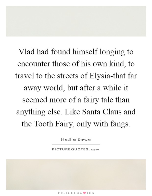 Vlad had found himself longing to encounter those of his own kind, to travel to the streets of Elysia-that far away world, but after a while it seemed more of a fairy tale than anything else. Like Santa Claus and the Tooth Fairy, only with fangs Picture Quote #1