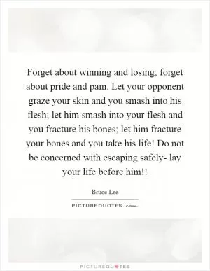 Forget about winning and losing; forget about pride and pain. Let your opponent graze your skin and you smash into his flesh; let him smash into your flesh and you fracture his bones; let him fracture your bones and you take his life! Do not be concerned with escaping safely- lay your life before him!! Picture Quote #1