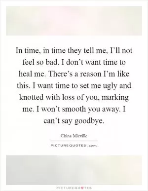 In time, in time they tell me, I’ll not feel so bad. I don’t want time to heal me. There’s a reason I’m like this. I want time to set me ugly and knotted with loss of you, marking me. I won’t smooth you away. I can’t say goodbye Picture Quote #1