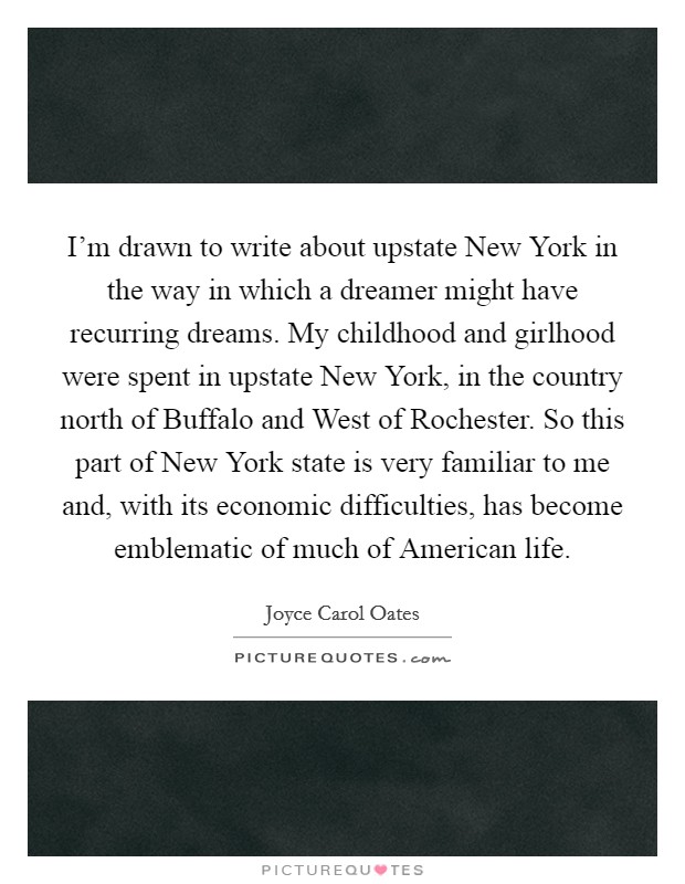 I'm drawn to write about upstate New York in the way in which a dreamer might have recurring dreams. My childhood and girlhood were spent in upstate New York, in the country north of Buffalo and West of Rochester. So this part of New York state is very familiar to me and, with its economic difficulties, has become emblematic of much of American life Picture Quote #1