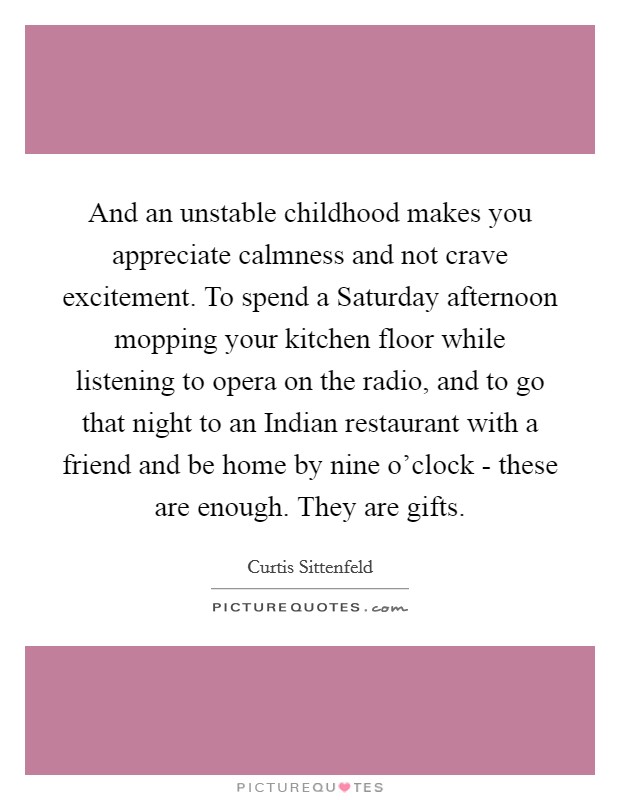 And an unstable childhood makes you appreciate calmness and not crave excitement. To spend a Saturday afternoon mopping your kitchen floor while listening to opera on the radio, and to go that night to an Indian restaurant with a friend and be home by nine o'clock - these are enough. They are gifts Picture Quote #1