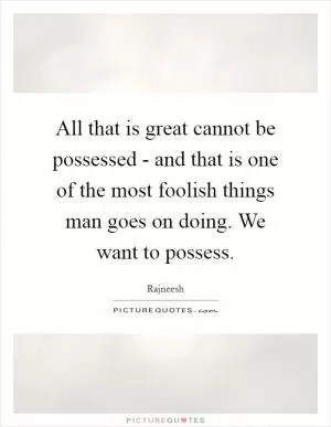All that is great cannot be possessed - and that is one of the most foolish things man goes on doing. We want to possess Picture Quote #1