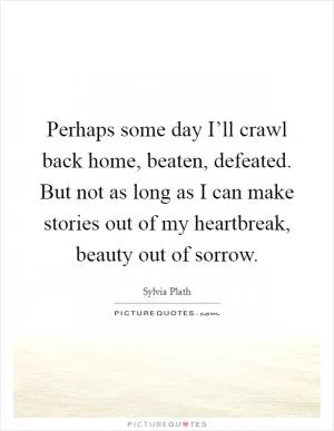 Perhaps some day I’ll crawl back home, beaten, defeated. But not as long as I can make stories out of my heartbreak, beauty out of sorrow Picture Quote #1
