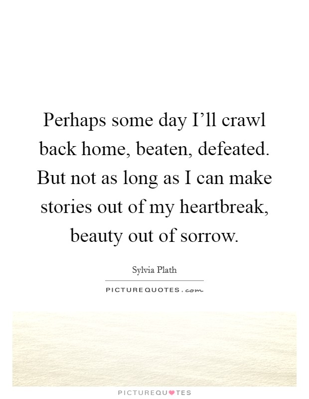 Perhaps some day I'll crawl back home, beaten, defeated. But not as long as I can make stories out of my heartbreak, beauty out of sorrow Picture Quote #1