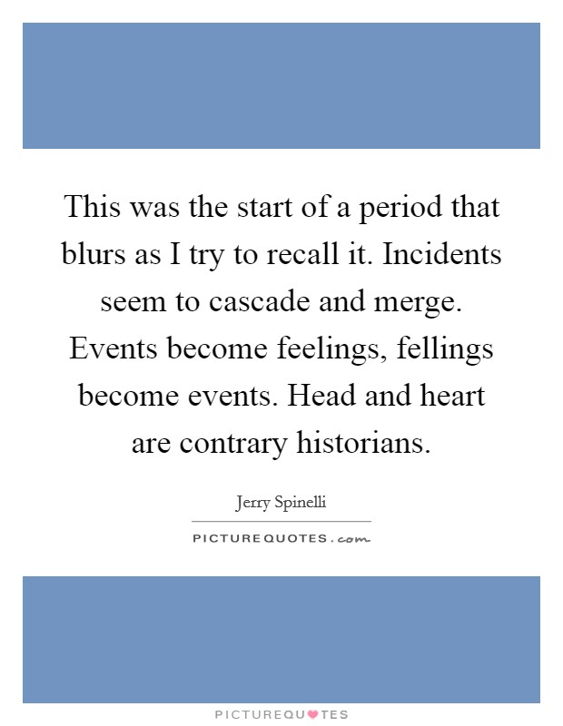 This was the start of a period that blurs as I try to recall it. Incidents seem to cascade and merge. Events become feelings, fellings become events. Head and heart are contrary historians Picture Quote #1