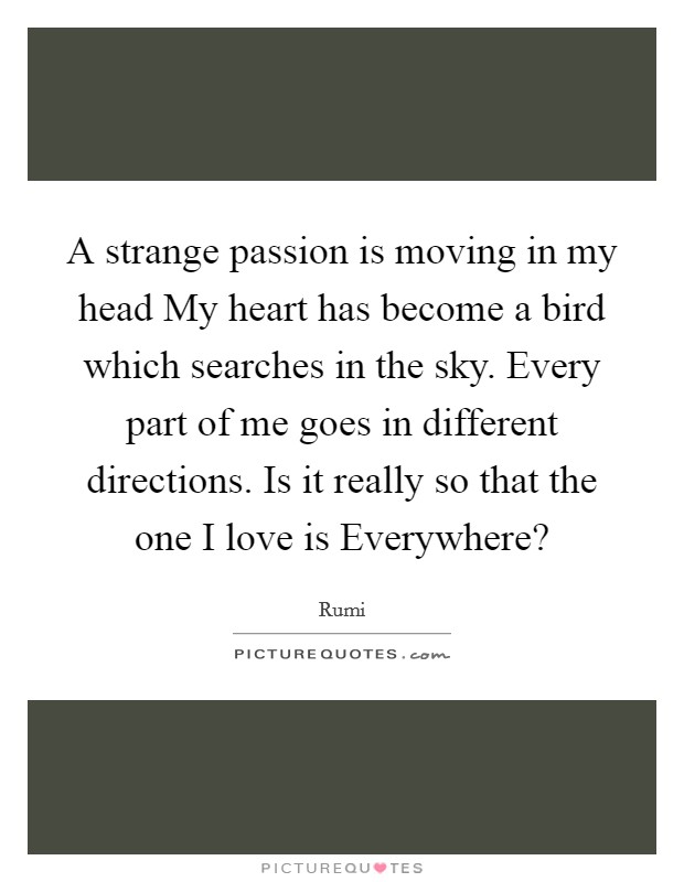 A strange passion is moving in my head My heart has become a bird which searches in the sky. Every part of me goes in different directions. Is it really so that the one I love is Everywhere? Picture Quote #1