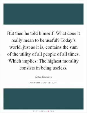But then he told himself: What does it really mean to be useful? Today’s world, just as it is, contains the sum of the utility of all people of all times. Which implies: The highest morality consists in being useless Picture Quote #1