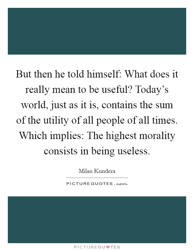 But then he told himself: What does it really mean to be useful? Today's world, just as it is, contains the sum of the utility of all people of all times. Which implies: The highest morality consists in being useless Picture Quote #1