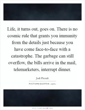 Life, it turns out, goes on. There is no cosmic rule that grants you immunity from the details just because you have come face-to-face with a catastrophe. The garbage can still overflow, the bills arrive in the mail, telemarketers, interrupt dinner Picture Quote #1