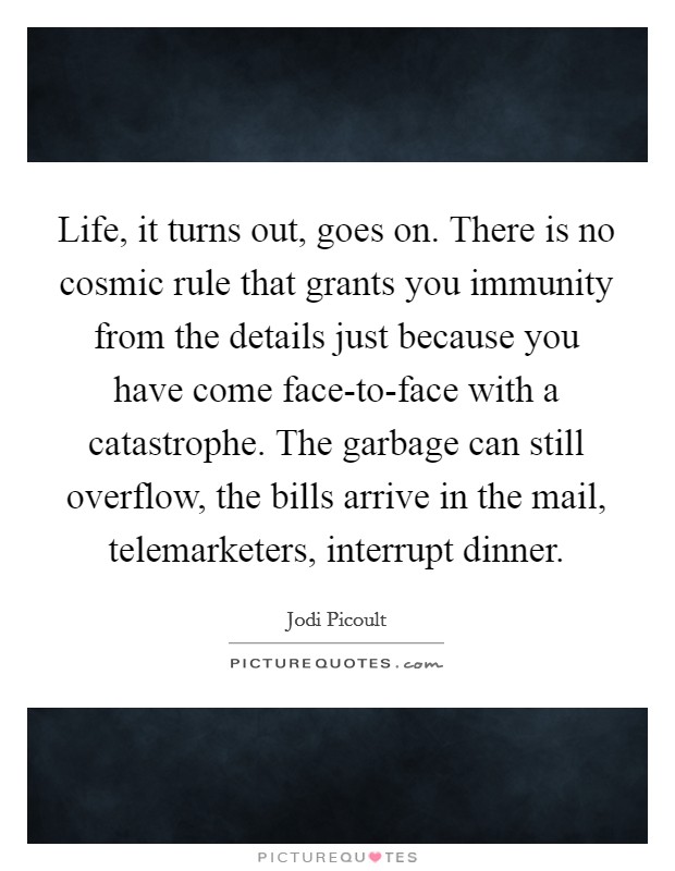 Life, it turns out, goes on. There is no cosmic rule that grants you immunity from the details just because you have come face-to-face with a catastrophe. The garbage can still overflow, the bills arrive in the mail, telemarketers, interrupt dinner Picture Quote #1