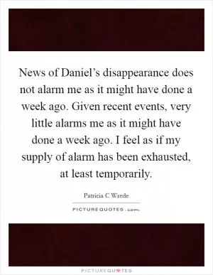 News of Daniel’s disappearance does not alarm me as it might have done a week ago. Given recent events, very little alarms me as it might have done a week ago. I feel as if my supply of alarm has been exhausted, at least temporarily Picture Quote #1