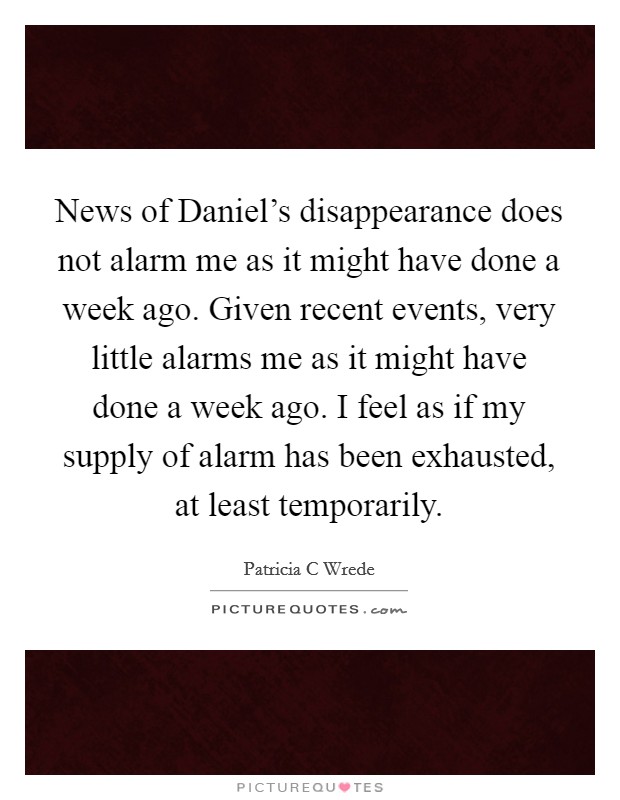 News of Daniel's disappearance does not alarm me as it might have done a week ago. Given recent events, very little alarms me as it might have done a week ago. I feel as if my supply of alarm has been exhausted, at least temporarily Picture Quote #1