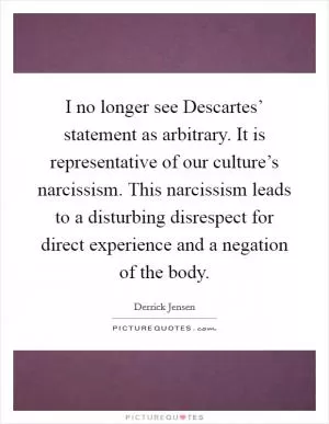 I no longer see Descartes’ statement as arbitrary. It is representative of our culture’s narcissism. This narcissism leads to a disturbing disrespect for direct experience and a negation of the body Picture Quote #1
