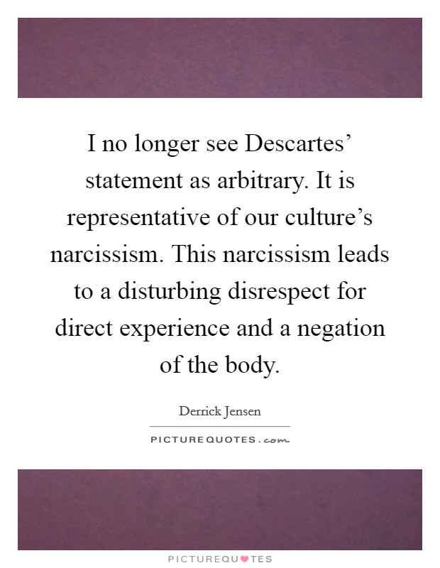 I no longer see Descartes' statement as arbitrary. It is representative of our culture's narcissism. This narcissism leads to a disturbing disrespect for direct experience and a negation of the body Picture Quote #1