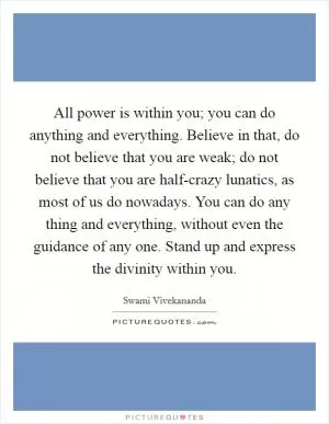 All power is within you; you can do anything and everything. Believe in that, do not believe that you are weak; do not believe that you are half-crazy lunatics, as most of us do nowadays. You can do any thing and everything, without even the guidance of any one. Stand up and express the divinity within you Picture Quote #1
