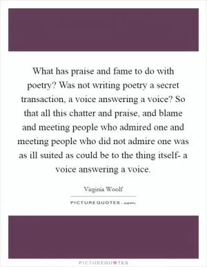 What has praise and fame to do with poetry? Was not writing poetry a secret transaction, a voice answering a voice? So that all this chatter and praise, and blame and meeting people who admired one and meeting people who did not admire one was as ill suited as could be to the thing itself- a voice answering a voice Picture Quote #1