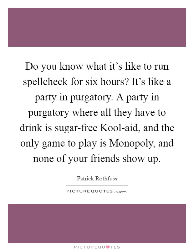 Do you know what it's like to run spellcheck for six hours? It's like a party in purgatory. A party in purgatory where all they have to drink is sugar-free Kool-aid, and the only game to play is Monopoly, and none of your friends show up Picture Quote #1