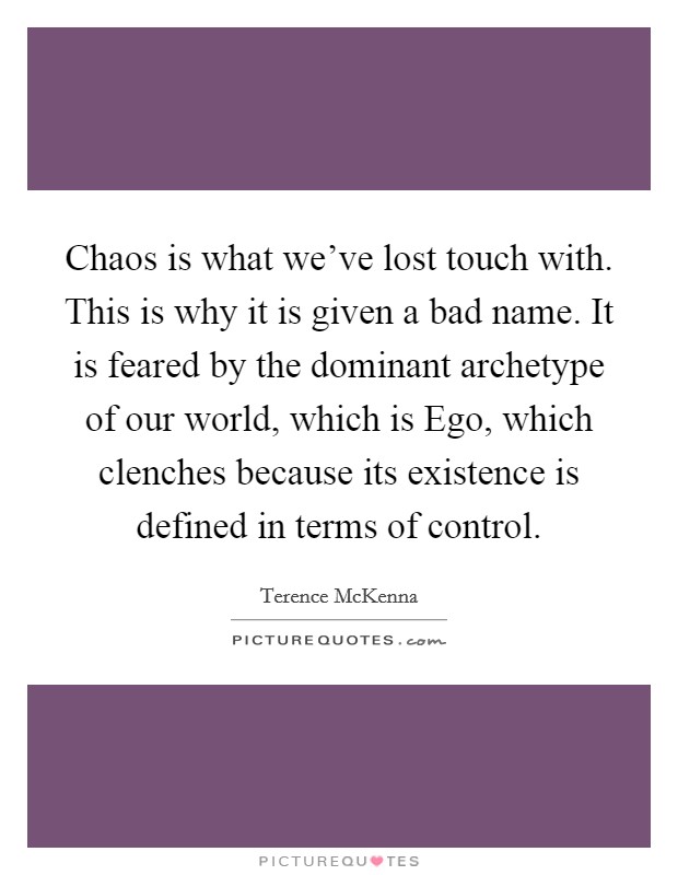 Chaos is what we've lost touch with. This is why it is given a bad name. It is feared by the dominant archetype of our world, which is Ego, which clenches because its existence is defined in terms of control Picture Quote #1